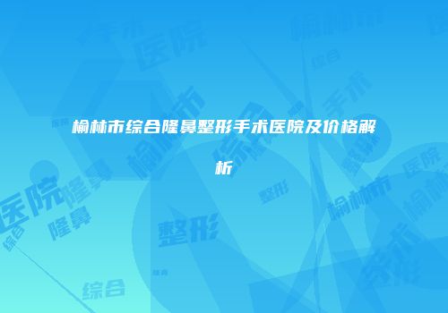 榆林市综合隆鼻整形手术医院及价格解析