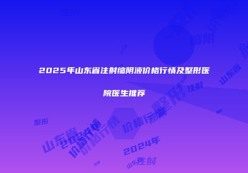 2025年山东省注射缩阴液价格行情及整形医院医生推荐