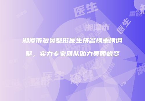 湘潭市短鼻整形医生排名榜重磅调整，实力专家团队助力美丽蜕变