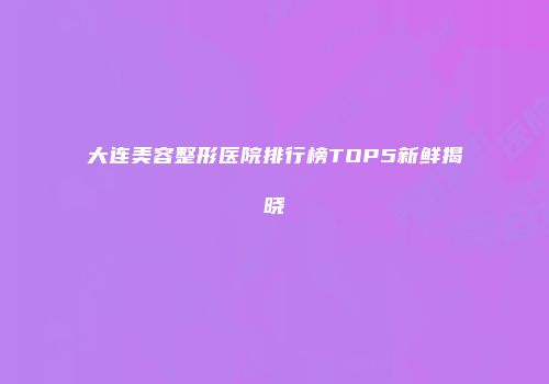 大连美容整形医院排行榜TOP5新鲜揭晓