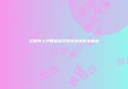 辽源市上牙智齿拔牙领域杰出医生盘点