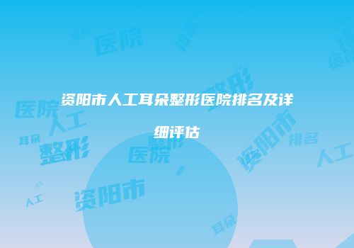 资阳市人工耳朵整形医院排名及详细评估