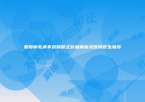 贵阳市乳房不对称矫正价格解析及医院医生推荐