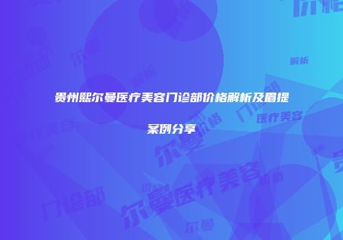 贵州熙尔曼医疗美容门诊部价格解析及眉提案例分享