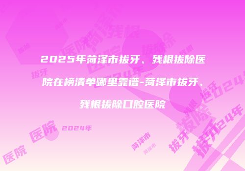2025年菏泽市拔牙、残根拔除医院在榜清单哪里靠谱-菏泽市拔牙、残根拔除口腔医院