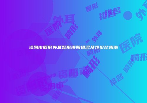 资阳市畸形外耳整形医院排名及性价比指南