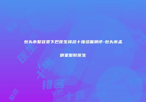 包头市整容垫下巴医生排名十强多面测评-包头市孟明星整形医生