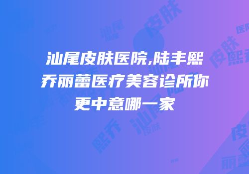 汕尾皮肤医院,陆丰熙乔丽蕾医疗美容诊所你更中意哪一家