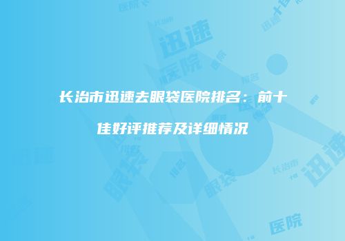 长治市迅速去眼袋医院排名：前十佳好评推荐及详细情况