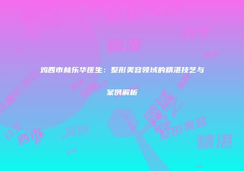 鸡西市林乐华医生：整形美容领域的精湛技艺与案例解析