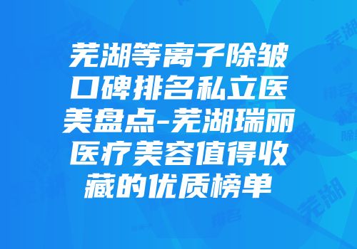 芜湖等离子除皱口碑排名私立医美盘点-芜湖瑞丽医疗美容值得收藏的优质榜单