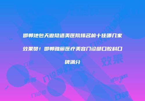 邯郸地包天做隐适美医院排名前十佳哪几家效果赞！邯郸雅丽医疗美容门诊部口腔科口碑满分