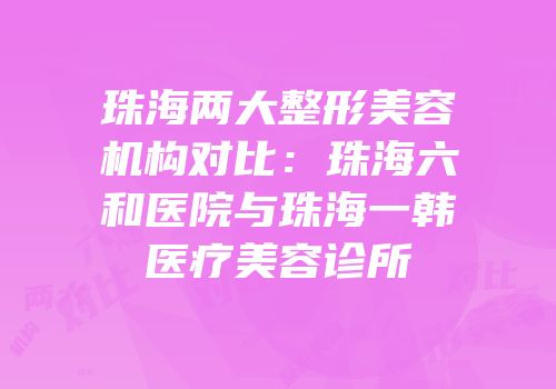 珠海两大整形美容机构对比：珠海六和医院与珠海一韩医疗美容诊所