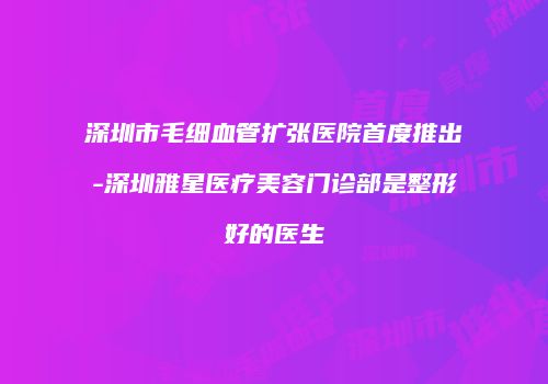 深圳市毛细血管扩张医院首度推出-深圳雅星医疗美容门诊部是整形好的医生
