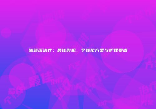 咖啡斑治疗：最佳时机、个性化方案与护理要点