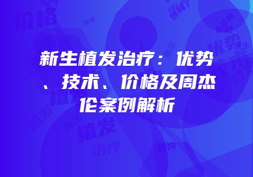 新生植发治疗：优势、技术、价格及周杰伦案例解析