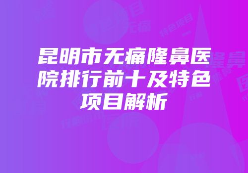 昆明市无痛隆鼻医院排行前十及特色项目解析
