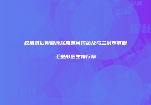 纹眉术后修复液涂抹时间揭秘及乌兰察布市眉毛整形医生排行榜
