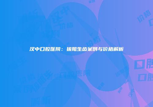 汉中口腔医院：拔阻生齿案例与价格解析