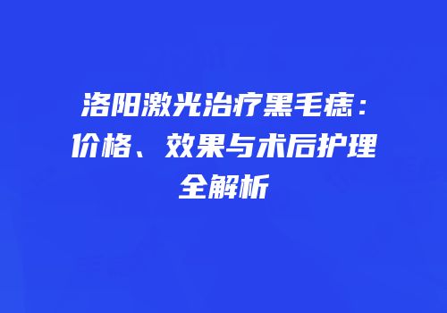洛阳激光治疗黑毛痣：价格、效果与术后护理全解析