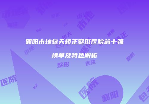 襄阳市地包天矫正整形医院前十强榜单及特色解析