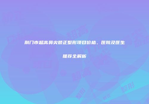 荆门市超高鼻尖矫正整形项目价格、医院及医生推荐全解析