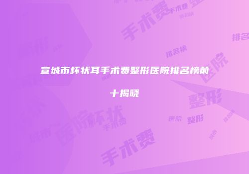 宣城市杯状耳手术费整形医院排名榜前十揭晓