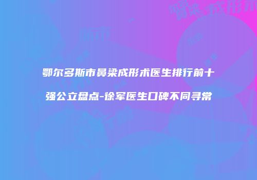 鄂尔多斯市鼻梁成形术医生排行前十强公立盘点-徐军医生口碑不同寻常
