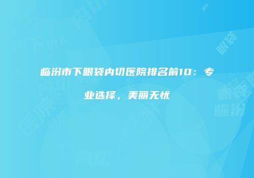 临汾市下眼袋内切医院排名前10：专业选择，美丽无忧