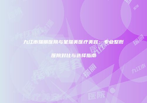 九江市瑞丽医院与星瑞美医疗美容：专业整形医院对比与选择指南