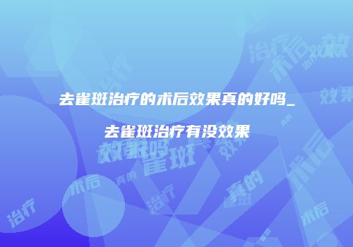 去雀斑治疗的术后效果真的好吗_去雀斑治疗有没效果