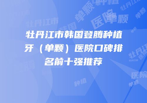牡丹江市韩国登腾种植牙（单颗）医院口碑排名前十强推荐