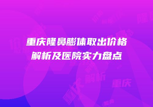 重庆隆鼻膨体取出价格解析及医院实力盘点