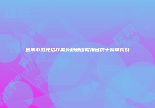 宣城市激光治疗黑头粉刺医院排名前十榜单揭晓