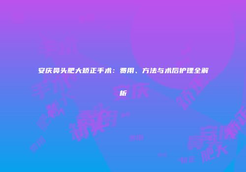 安庆鼻头肥大矫正手术：费用、方法与术后护理全解析