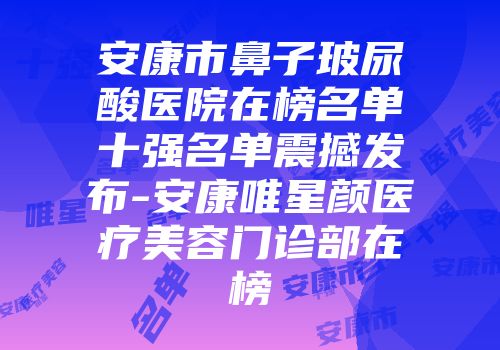 安康市鼻子玻尿酸医院在榜名单十强名单震撼发布-安康唯星颜医疗美容门诊部在榜