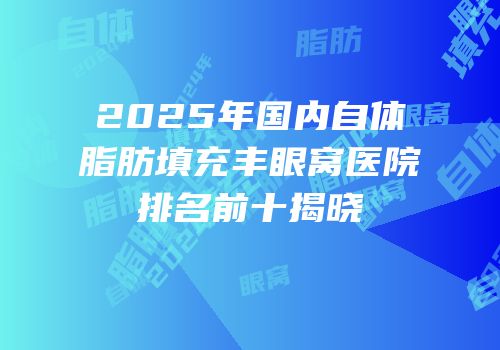 2025年国内自体脂肪填充丰眼窝医院排名前十揭晓