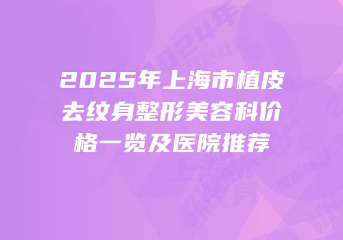 2025年上海市植皮去纹身整形美容科价格一览及医院推荐