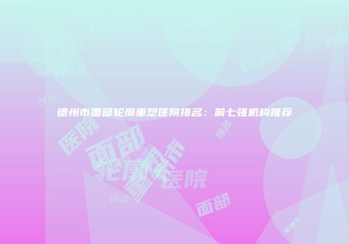 德州市面部轮廓重塑医院排名：前七强机构推荐