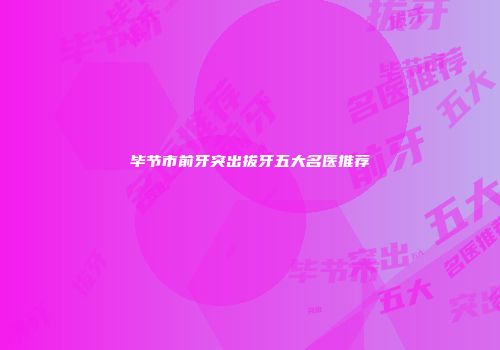 毕节市前牙突出拔牙五大名医推荐