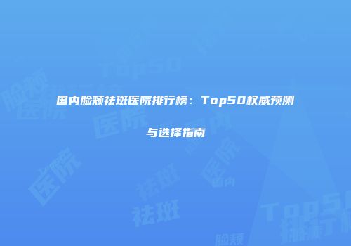 国内脸颊祛斑医院排行榜：Top50权威预测与选择指南
