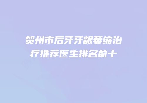 贺州市后牙牙龈萎缩治疗推荐医生排名前十
