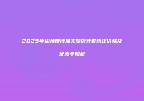 2025年榆林市博思美隐形牙套矫正价格及优惠全解析