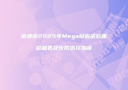 南通市2025年Mega隐形瓷贴面价格表及医院选择指南