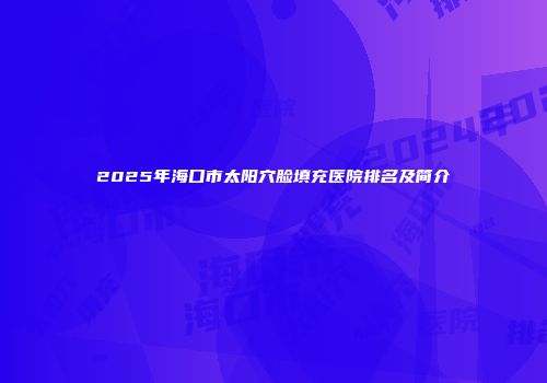 2025年海口市太阳穴脸填充医院排名及简介