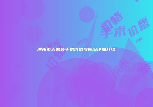 潮州市大眼袋手术价格与医院详细介绍