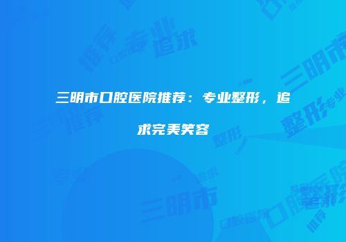 三明市口腔医院推荐：专业整形，追求完美笑容