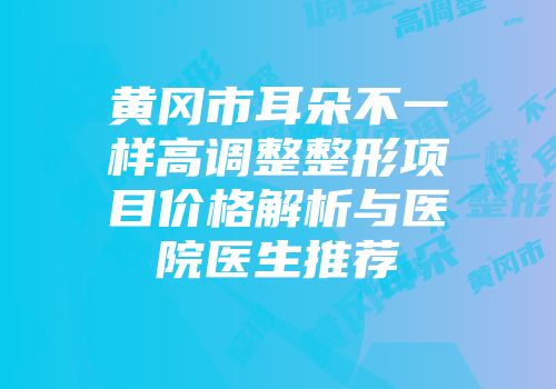黄冈市耳朵不一样高调整整形项目价格解析与医院医生推荐