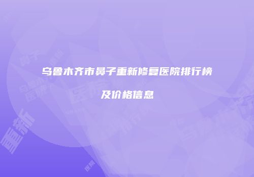 乌鲁木齐市鼻子重新修复医院排行榜及价格信息