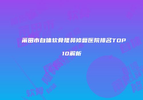 莆田市自体软骨隆鼻修复医院排名TOP10解析